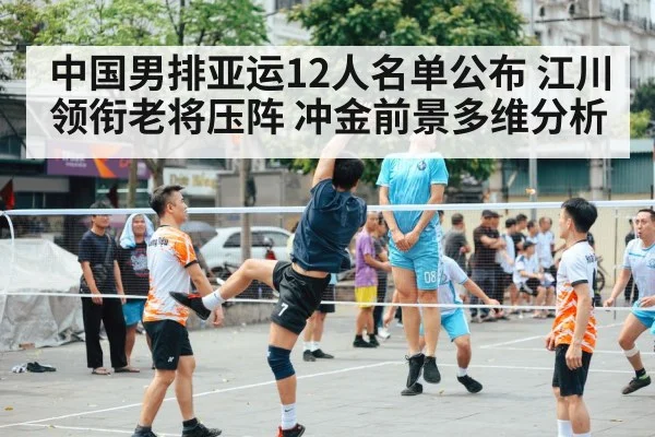 中国男排亚运12人名单公布 江川领衔老将压阵 冲金前景多维分析